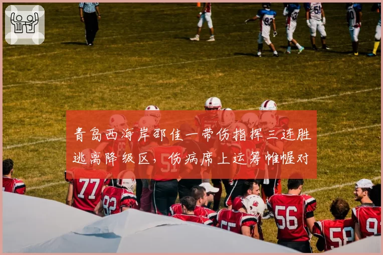 青岛西海岸邵佳一带伤指挥三连胜逃离降级区，伤病席上运筹帷幄对比前任翻译式执教差距明显