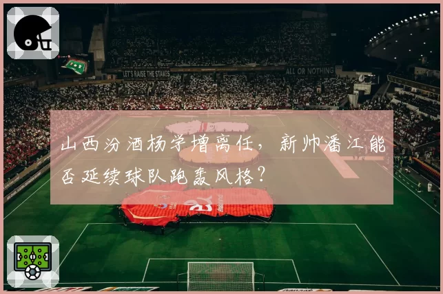 山西汾酒杨学增离任，新帅潘江能否延续球队跑轰风格？