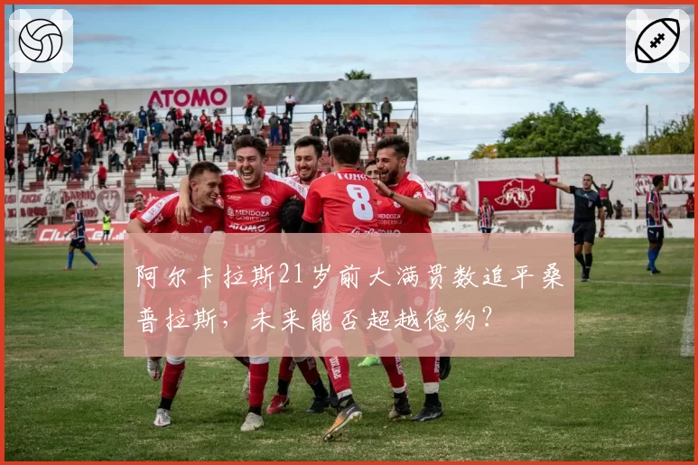阿尔卡拉斯21岁前大满贯数追平桑普拉斯，未来能否超越德约？