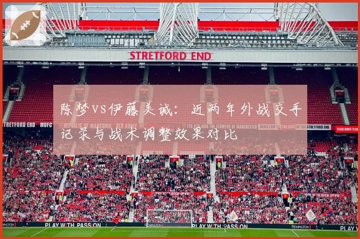 陈梦vs伊藤美诚：近两年外战交手记录与战术调整效果对比