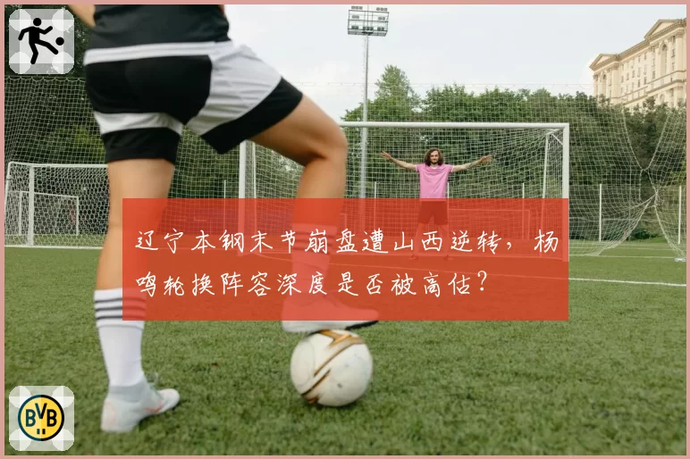 辽宁本钢末节崩盘遭山西逆转，杨鸣轮换阵容深度是否被高估？