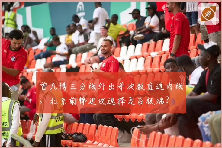 曾凡博三分线外出手次数直追内线，北京前锋进攻选择是否极端？