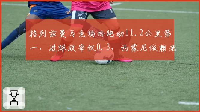 格列兹曼马竞场均跑动11.2公里第一，进球效率仅0.3，西蒙尼依赖老将引争议