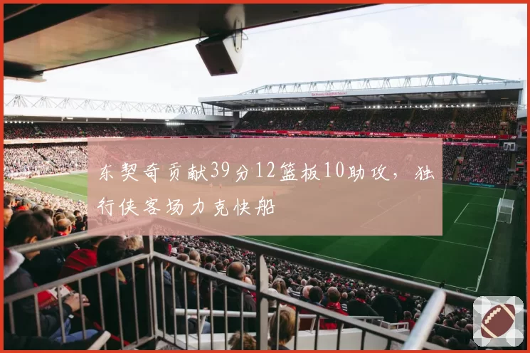 东契奇贡献39分12篮板10助攻，独行侠客场力克快船