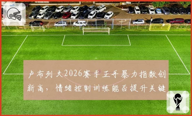 卢布列夫2026赛季正手暴力指数创新高，情绪控制训练能否提升关键分转化率？