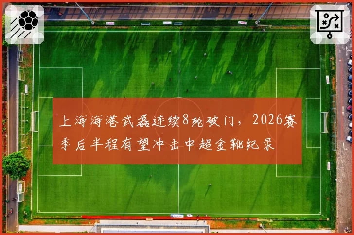 上海海港武磊连续8轮破门，2026赛季后半程有望冲击中超金靴纪录