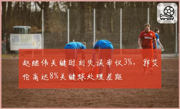 赵继伟关键时刻失误率仅3%，郭艾伦高达8%关键球处理差距
