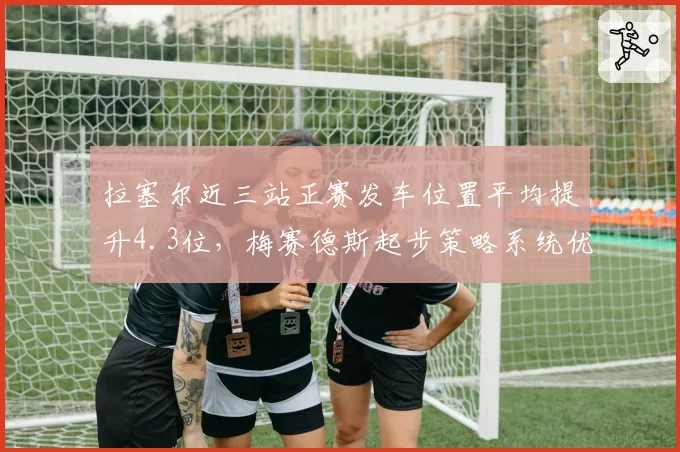 拉塞尔近三站正赛发车位置平均提升4.3位,梅赛德斯起步策略系统优化见效