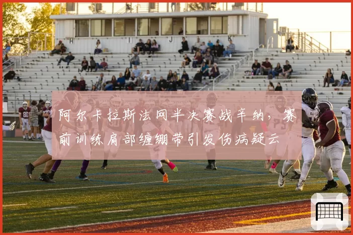 阿尔卡拉斯法网半决赛战辛纳，赛前训练肩部缠绷带引发伤病疑云