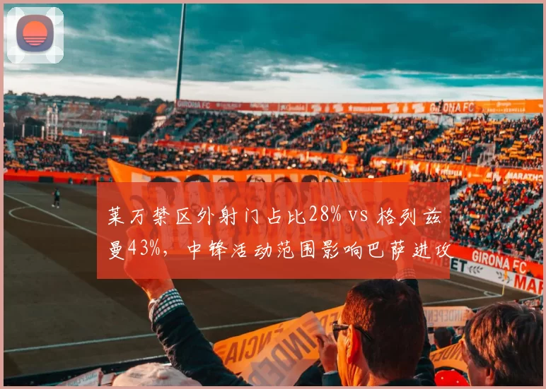 莱万禁区外射门占比28% vs 格列兹曼43%,中锋活动范围影响巴萨进攻层次