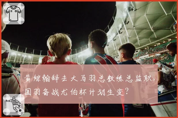 黄综翰辞去大马羽总教练总监职，国羽备战尤伯杯计划生变？