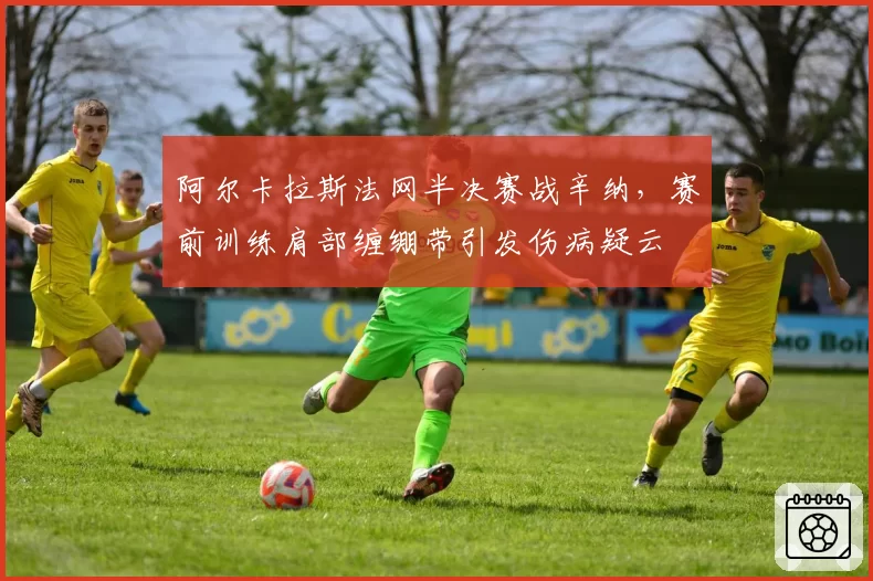 阿尔卡拉斯法网半决赛战辛纳，赛前训练肩部缠绷带引发伤病疑云