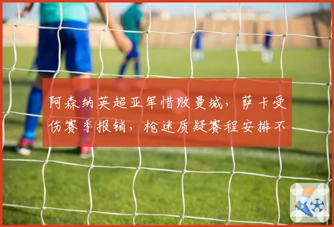 阿森纳英超亚军惜败曼城,萨卡受伤赛季报销,枪迷质疑赛程安排不公