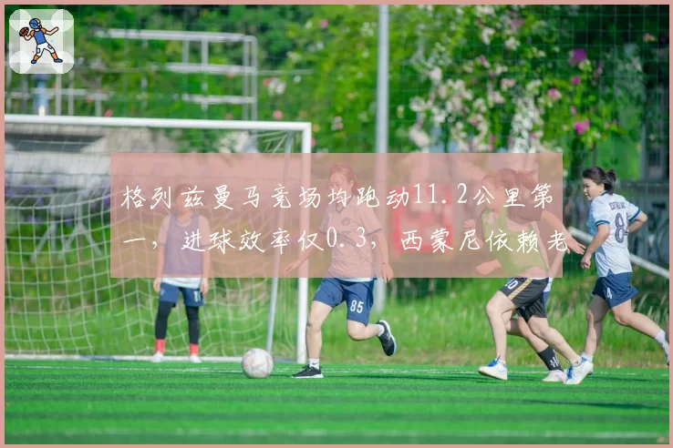 格列兹曼马竞场均跑动11.2公里第一，进球效率仅0.3，西蒙尼依赖老将引争议