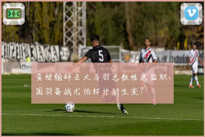 黄综翰辞去大马羽总教练总监职，国羽备战尤伯杯计划生变？