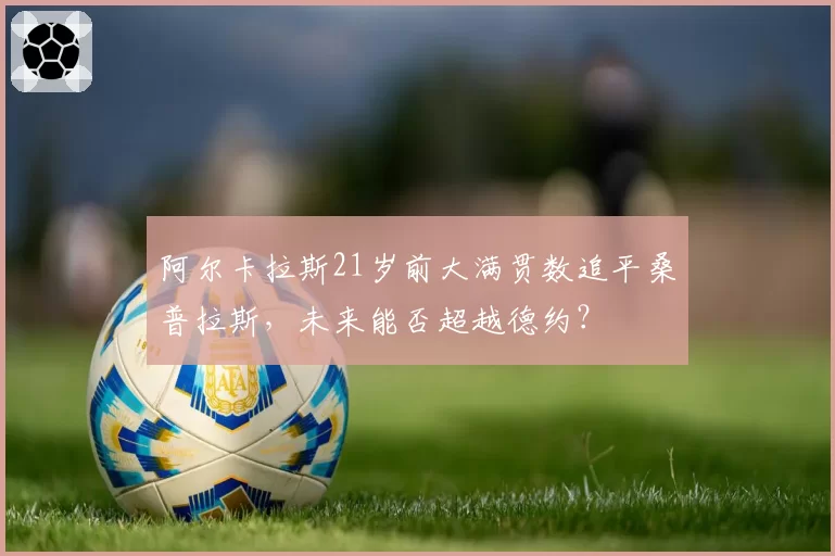 阿尔卡拉斯21岁前大满贯数追平桑普拉斯,未来能否超越德约?