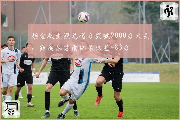 胡金秋生涯总得分突破9000分大关，距离朱芳雨纪录仅差483分