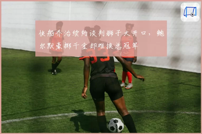 快船乔治续约谈判狮子大开口,鲍尔默豪掷千金却难换总冠军