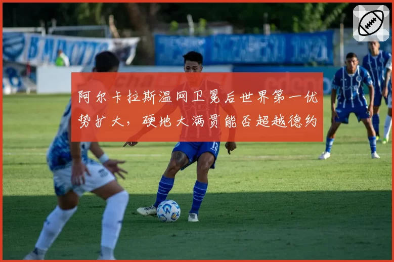 阿尔卡拉斯温网卫冕后世界第一优势扩大,硬地大满贯能否超越德约?