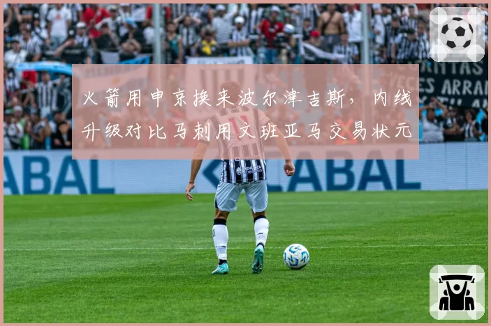 火箭用申京换来波尔津吉斯，内线升级对比马刺用文班亚马交易状元签更冒险