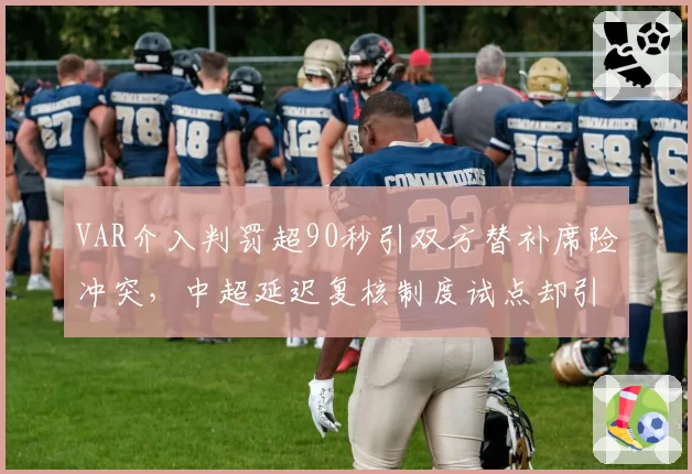 VAR介入判罚超90秒引双方替补席险冲突,中超延迟复核制度试点却引爆更多争议