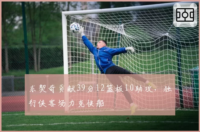东契奇贡献39分12篮板10助攻，独行侠客场力克快船