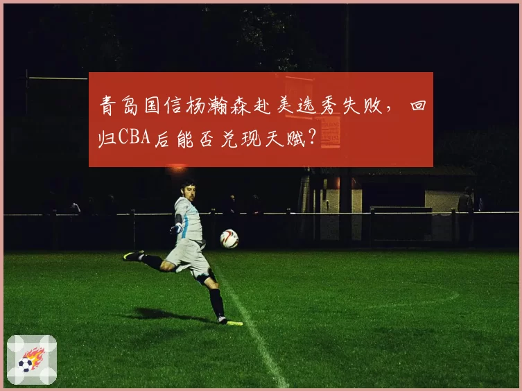 青岛国信杨瀚森赴美选秀失败，回归CBA后能否兑现天赋？