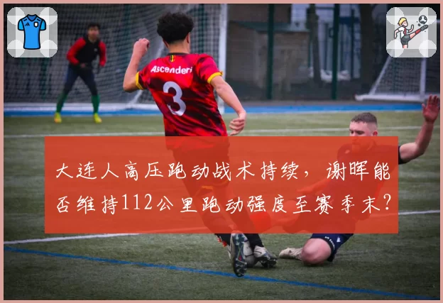 大连人高压跑动战术持续，谢晖能否维持112公里跑动强度至赛季末？