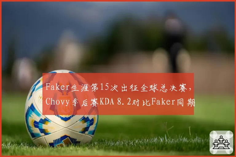 Faker生涯第15次出征全球总决赛,Chovy季后赛KDA 8.2对比Faker同期4.7
