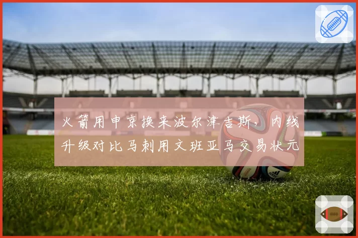 火箭用申京换来波尔津吉斯,内线升级对比马刺用文班亚马交易状元签更冒险
