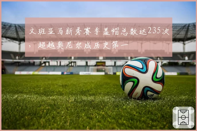 文班亚马新秀赛季盖帽总数达235次，超越奥尼尔成历史第一
