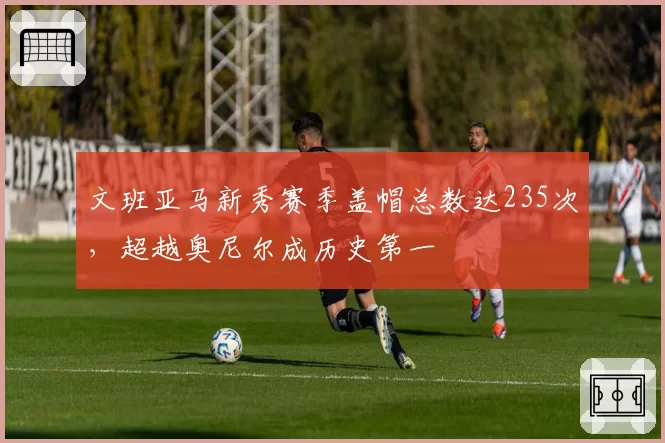 文班亚马新秀赛季盖帽总数达235次，超越奥尼尔成历史第一