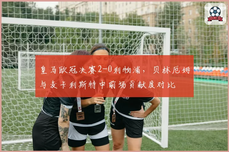 皇马欧冠决赛2-0利物浦，贝林厄姆与麦卡利斯特中前场贡献度对比