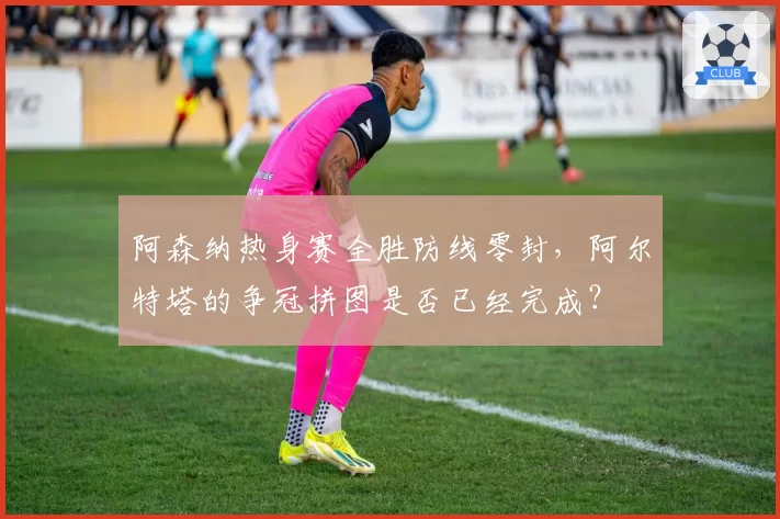 阿森纳热身赛全胜防线零封,阿尔特塔的争冠拼图是否已经完成?