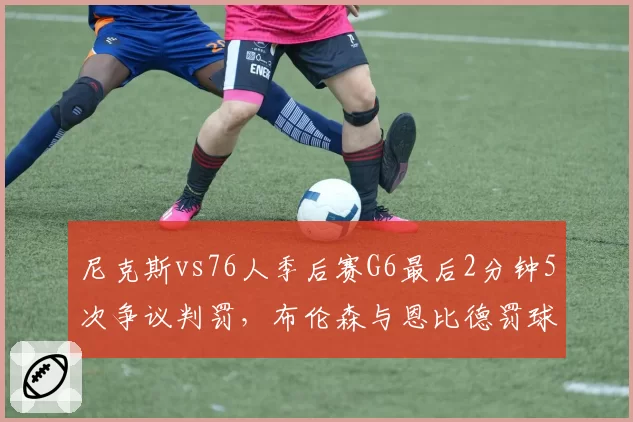 尼克斯vs76人季后赛G6最后2分钟5次争议判罚,布伦森与恩比德罚球差20次