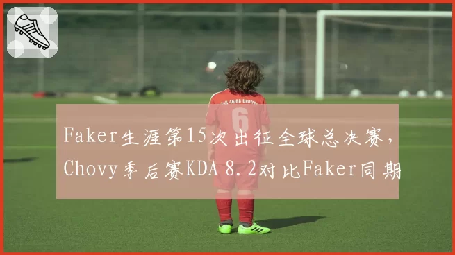 Faker生涯第15次出征全球总决赛，Chovy季后赛KDA 8.2对比Faker同期4.7