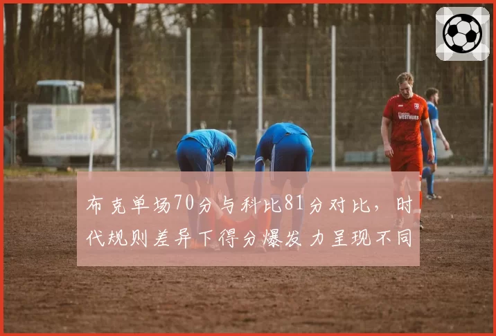 布克单场70分与科比81分对比,时代规则差异下得分爆发力呈现不同进攻哲学