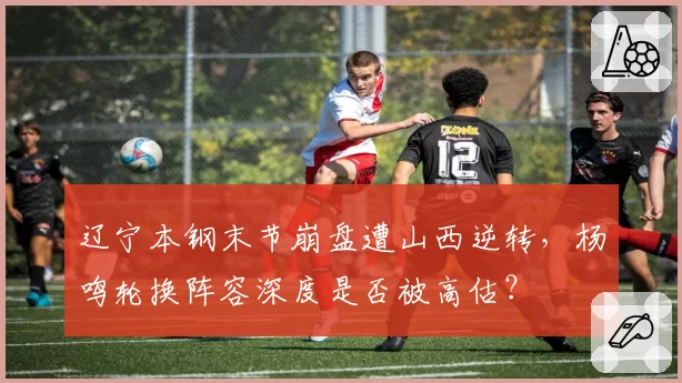 辽宁本钢末节崩盘遭山西逆转,杨鸣轮换阵容深度是否被高估?