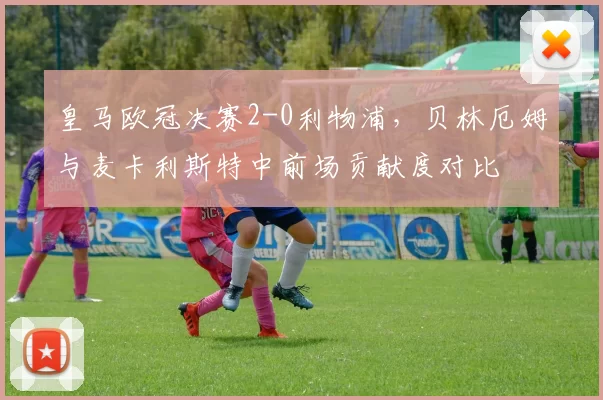 皇马欧冠决赛2-0利物浦,贝林厄姆与麦卡利斯特中前场贡献度对比