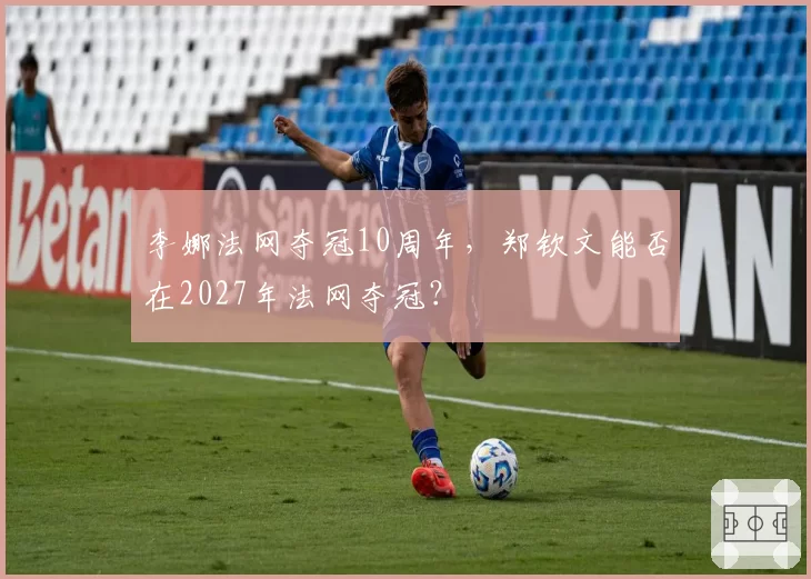 李娜法网夺冠10周年,郑钦文能否在2027年法网夺冠?