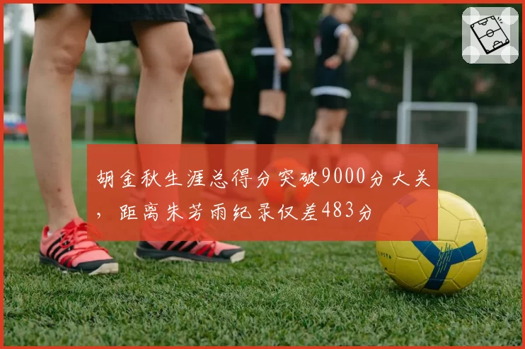 胡金秋生涯总得分突破9000分大关，距离朱芳雨纪录仅差483分
